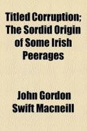 Titled Corruption; The Sordid Origin Of Some Irish Peerages di John Gordon Swift MacNeill edito da General Books Llc