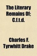 The Literary Remains Of; C.f.t.d. di Charles F. Tyrwhitt Drake edito da General Books