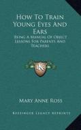 How to Train Young Eyes and Ears: Being a Manual of Object Lessons for Parents and Teachers di Mary Anne Ross edito da Kessinger Publishing