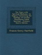 Ten Years with Spiritual Mediums: An Inquiry Concerning the Etiology of Certain Phenomena Called Spiritual di Francis Gerry Fairfield edito da Nabu Press
