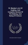 W. Blacker's Art Of Angling, And Complete System Of Fly Making, And Dying Of Colours edito da Sagwan Press