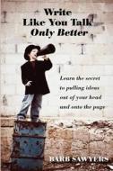 Write Like You Talk--Only Better: The Secret to Pulling Ideas Out of Your Head and Onto the Page di Barb Sawyers edito da Createspace
