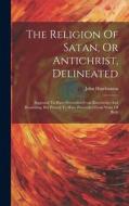 The Religion Of Satan, Or Antichrist, Delineated: Supposed To Have Proceeded From Knowledge And Reasoning, But Proved To Have Proceeded From Want Of B di John Hutchinson edito da LEGARE STREET PR