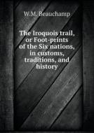 The Iroquois Trail, Or Foot-prints Of The Six Nations, In Customs, Traditions, And History di W M Beauchamp edito da Book On Demand Ltd.
