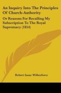 An Inquiry Into The Principles Of Church-authority: Or Reasons For Recalling My Subscription To The Royal Supremacy (1854) di Robert Isaac Wilberforce edito da Kessinger Publishing, Llc
