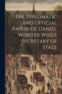 The Diplomatic and Official Papers of Daniel Webster While Secretary of State di Anonymous edito da Creative Media Partners, LLC
