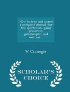 How To Trap And Snare; A Complete Manual For The Sportsman, Game Preserver, Gamekeeper, And Amateur .. - Scholar's Choice Edition di W Carnegie edito da Scholar's Choice