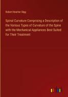 Spinal Curvature Comprising a Description of the Various Types of Curvature of the Spine with the Mechanical Appliances Best Suited for Their Treatmen di Robert Heather Bigg edito da Outlook Verlag