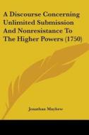 A Discourse Concerning Unlimited Submission And Nonresistance To The Higher Powers (1750) di Jonathan Mayhew edito da Kessinger Publishing, Llc