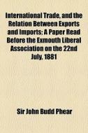 International Trade, And The Relation Between Exports And Imports; A Paper Read Before The Exmouth Liberal Association On The 22nd July, 1881 di Sir John Budd Phear edito da General Books Llc