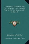 A Rational Illustration of the Book of Common Prayer of the Church of England di Charles Wheatly edito da Kessinger Publishing
