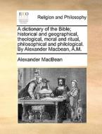 A Dictionary Of The Bible; Historical And Geographical, Theological, Moral And Ritual, Philosophical And Philological. By Alexander Macbean, A.m di Alexander Macbean edito da Gale Ecco, Print Editions