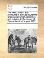 The Rules, Orders, And Premiums Of The Society, For The Encouragement Of Agriculture And Industry, In The County Of Carmarthen For The Year 1797. di Multiple Contributors edito da Gale Ecco, Print Editions