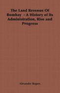 The Land Revenue Of Bombay  - A History of its Administration, Rise and Progress di Alexander Rogers edito da Obscure Press