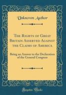 The Rights of Great Britain Asserted Against the Claims of America: Being an Answer to the Declaration of the General Congress (Classic Reprint) di Unknown Author edito da Forgotten Books