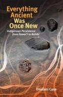 Everything Ancient Was Once New: Indigenous Persistence from Hawaiʻi to Kahiki di Emalani Case edito da UNIV OF HAWAII PR