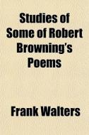 Studies Of Some Of Robert Browning's Poems di Frank Walters edito da General Books Llc