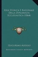 Idea Storica E Razionale Della Diplomazia Ecclesiastica (1864) di Guglielmo Audisio edito da Kessinger Publishing