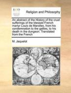 An Abstract Of The History Of The Cruel Sufferings Of The Blessed French Martyr Louis De Marolles, From His Condemnation To The Gallies, To His Death  di M Jaquelot edito da Gale Ecco, Print Editions