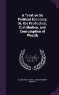 A Treatise On Political Economy; Or, The Production, Distribution, And Consumption Of Wealth di Jean Baptiste Say, Charles Robert Prinsep edito da Palala Press