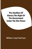 The Abolition Of Slavery The Right Of The Government Under The War Power di William Lloyd Garrison edito da Alpha Editions