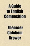 A Guide To English Composition di Ebenezer Coloham Brewer edito da General Books Llc