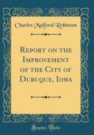 Report on the Improvement of the City of Dubuque, Iowa (Classic Reprint) di Charles Mulford Robinson edito da Forgotten Books