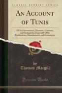 An Account of Tunis: Of Its Government, Manners, Customs, and Antiquities; Especially of Its Productions, Manufactures, and Commerce (Class di Thomas Macgill edito da Forgotten Books