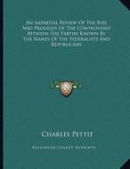 An Impartial Review of the Rise and Progress of the Controversy Between the Parties Known by the Names of the Federalists and Republicans di Charles Pettit edito da Kessinger Publishing