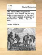 The History Of The Kingdom Of Scotland, From Fergus The First King, To The Commencement Of The Union ... To Which Is Added, An Account Of The Rebellio di James Wallace edito da Gale Ecco, Print Editions