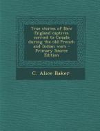 True Stories of New England Captives Carried to Canada During the Old French and Indian Wars - Primary Source Edition di C. Alice Baker edito da Nabu Press