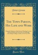 The Town Parson, His Life and Work: Being the Substance of the Pastoral Theology Lectures Delivered Before the University of Cambridge, and at King's di Peter Green edito da Forgotten Books