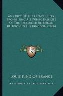 An Edict of the French King, Prohibiting All Public Exercise of the Pretended Reformed Religion in His Kingdom (1686) di Louis King of France edito da Kessinger Publishing