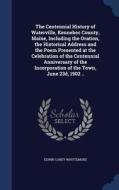 The Centennial History Of Waterville, Kennebec County, Maine, Including The Oration, The Historical Address And The Poem Presented At The Celebration  di Edwin Carey Whittemore edito da Sagwan Press