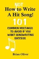 How [Not] to Write a Hit Song!: 101 Common Mistakes to Avoid If You Want Songwriting Success di Brian Oliver edito da Createspace