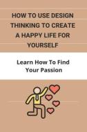 How To Use Design Thinking To Create A Happy Life For Yourself: Learn How To Find Your Passion: How To Fight Discontentment di Phil Klacic edito da UNICORN PUB GROUP
