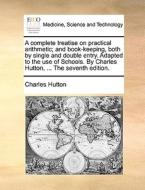 A Complete Treatise On Practical Arithmetic; And Book-keeping, Both By Single And Double Entry. Adapted To The Use Of Schools. By Charles Hutton, ...  di Charles Hutton edito da Gale Ecco, Print Editions
