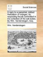 A Reply To A Pamphlet, Intitled Refutation Of Charges, &c. Respecting Frauds Committed In The Collection Of The Salt Duties. By Wm. Vanderstegen, Esq. di Wm Vanderstegen edito da Gale Ecco, Print Editions