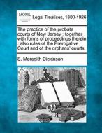 The Practice Of The Probate Courts Of New Jersey : Together With Forms Of Proceedings Therein : Also Rules Of The Prerogative Court And Of The Orphans di S. Meredith Dickinson edito da Gale, Making Of Modern Law
