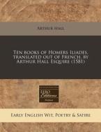 Ten Books Of Homers Iliades, Translated Out Of French, By Arthur Hall Esquire (1581) di Arthur Hall edito da Eebo Editions, Proquest
