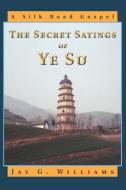 The Secret Sayings of Ye Su: A Silk Road Gospel di Jay G. Williams edito da AUTHORHOUSE