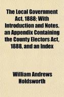 The Local Government Act, 1888; With Introduction And Notes. An Appendix Containing The County Electors Act, 1888, And An Index di William Andrews Holdsworth edito da General Books Llc