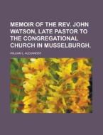 Memoir of the REV. John Watson, Late Pastor to the Congregational Church in Musselburgh di William L. Alexander edito da Rarebooksclub.com