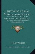 History of Great Britain and Ireland: With an Account of the Present State and Resources of the United Kingdom and Its Colonies (1849) di Henry White edito da Kessinger Publishing