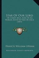 Star of Our Lord: Or Christ Jesus, King of All Worlds, Both of Time or Space (1873) di Francis William Upham edito da Kessinger Publishing