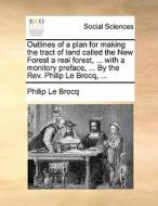 Outlines Of A Plan For Making The Tract Of Land Called The New Forest A Real Forest, ... With A Monitory Preface, ... By The Rev. Philip Le Brocq, ... di Philip Le Brocq edito da Gale Ecco, Print Editions