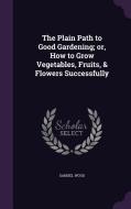 The Plain Path To Good Gardening; Or, How To Grow Vegetables, Fruits, & Flowers Successfully di Samuel Wood edito da Palala Press