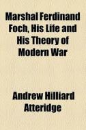 Marshal Ferdinand Foch, His Life And His Theory Of Modern War di A. Hilliard Atteridge, Andrew Hilliard Atteridge edito da General Books Llc