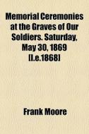 Memorial Ceremonies At The Graves Of Our Soldiers. Saturday, May 30, 1869 [i.e.1868] di Frank Moore edito da General Books Llc
