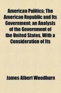American Politics; The American Republic And Its Government; An Analysis Of The Government Of The United States, With A Consideration Of Its di James Albert Woodburn edito da General Books Llc